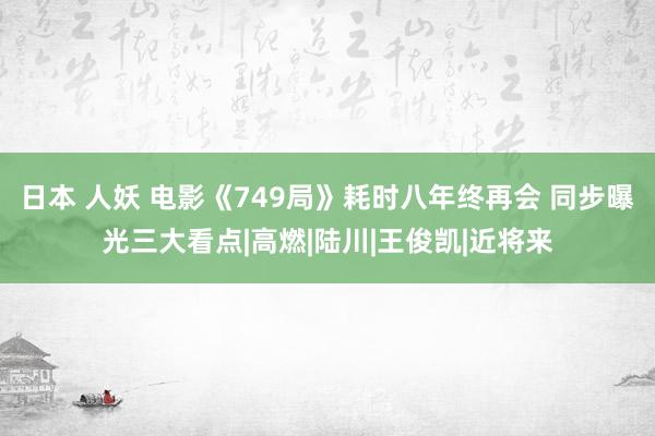 日本 人妖 电影《749局》耗时八年终再会 同步曝光三大看点|高燃|陆川|王俊凯|近将来