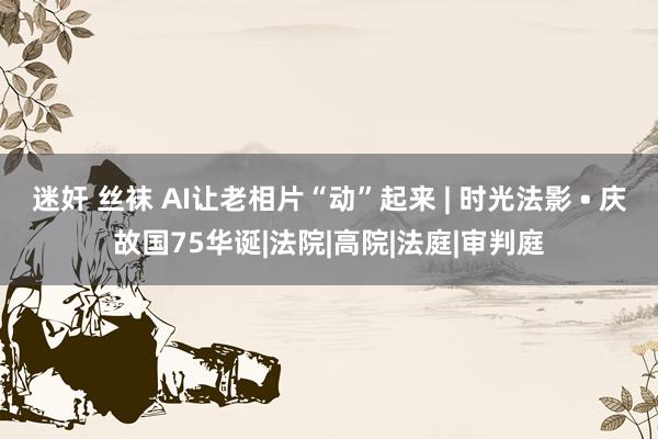 迷奸 丝袜 AI让老相片“动”起来 | 时光法影 • 庆故国75华诞|法院|高院|法庭|审判庭