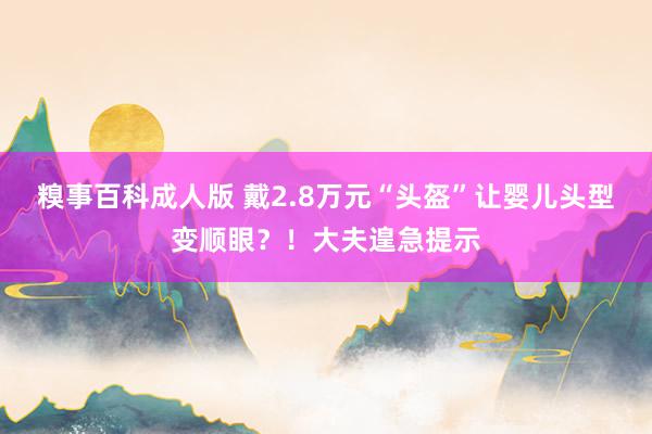 糗事百科成人版 戴2.8万元“头盔”让婴儿头型变顺眼？！大夫遑急提示