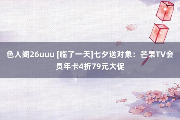 色人阁26uuu [临了一天]七夕送对象：芒果TV会员年卡4折79元大促