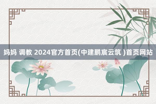 妈妈 调教 2024官方首页(中建鹏宸云筑 )首页网站