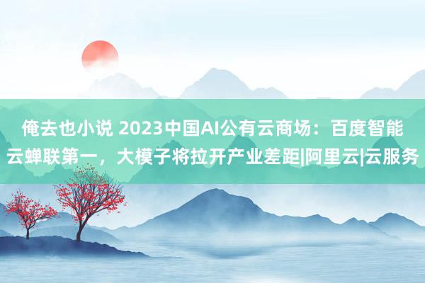 俺去也小说 2023中国AI公有云商场：百度智能云蝉联第一，大模子将拉开产业差距|阿里云|云服务