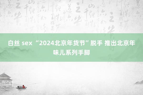 白丝 sex “2024北京年货节”脱手 推出北京年味儿系列手脚