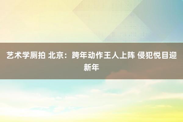 艺术学厕拍 北京：跨年动作王人上阵 侵犯悦目迎新年