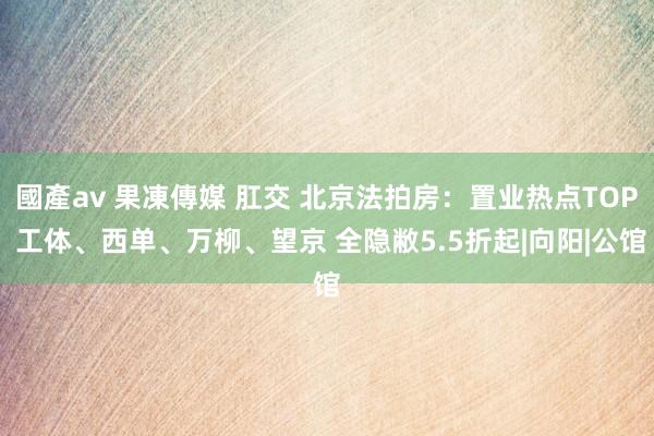 國產av 果凍傳媒 肛交 北京法拍房：置业热点TOP 工体、西单、万柳、望京 全隐敝5.5折起|向阳|公馆