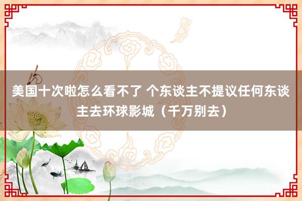 美国十次啦怎么看不了 个东谈主不提议任何东谈主去环球影城（千万别去）