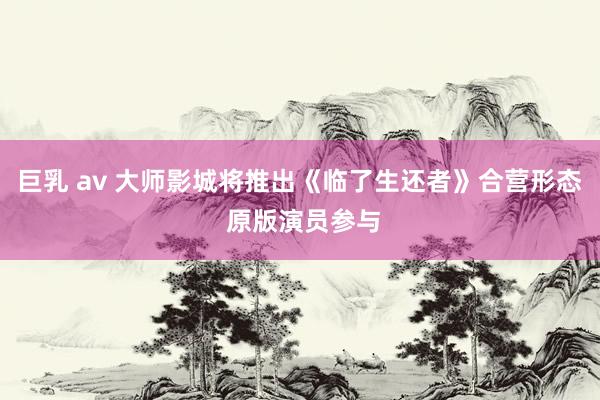 巨乳 av 大师影城将推出《临了生还者》合营形态 原版演员参与