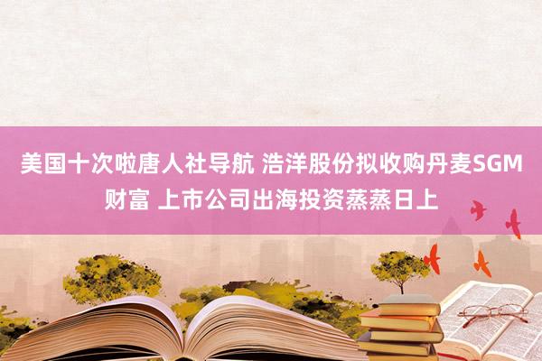 美国十次啦唐人社导航 浩洋股份拟收购丹麦SGM财富 上市公司出海投资蒸蒸日上