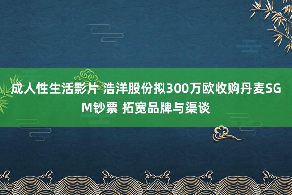 成人性生活影片 浩洋股份拟300万欧收购丹麦SGM钞票 拓宽品牌与渠谈