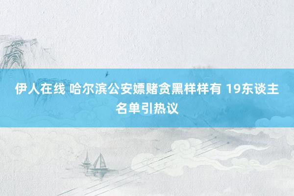 伊人在线 哈尔滨公安嫖赌贪黑样样有 19东谈主名单引热议