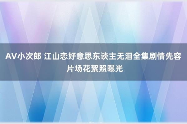 AV小次郎 江山恋好意思东谈主无泪全集剧情先容 片场花絮照曝光