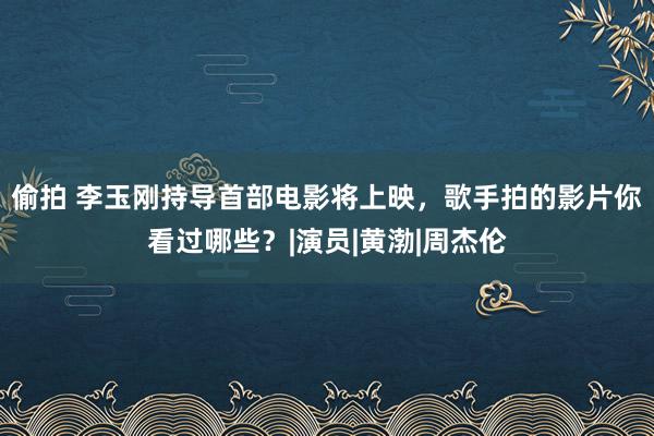 偷拍 李玉刚持导首部电影将上映，歌手拍的影片你看过哪些？|演员|黄渤|周杰伦