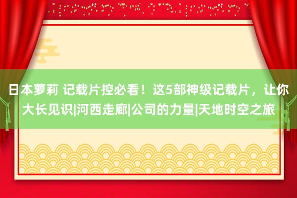 日本萝莉 记载片控必看！这5部神级记载片，让你大长见识|河西走廊|公司的力量|天地时空之旅