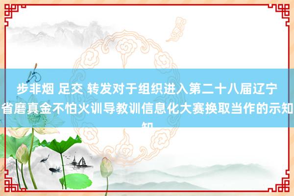 步非烟 足交 转发对于组织进入第二十八届辽宁省磨真金不怕火训导教训信息化大赛换取当作的示知