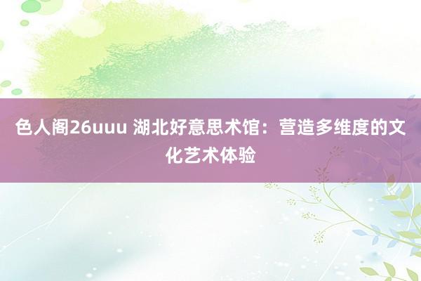 色人阁26uuu 湖北好意思术馆：营造多维度的文化艺术体验