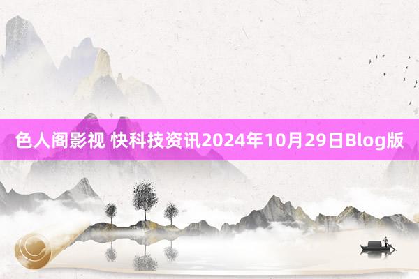 色人阁影视 快科技资讯2024年10月29日Blog版