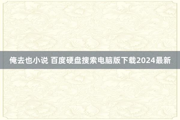 俺去也小说 百度硬盘搜索电脑版下载2024最新