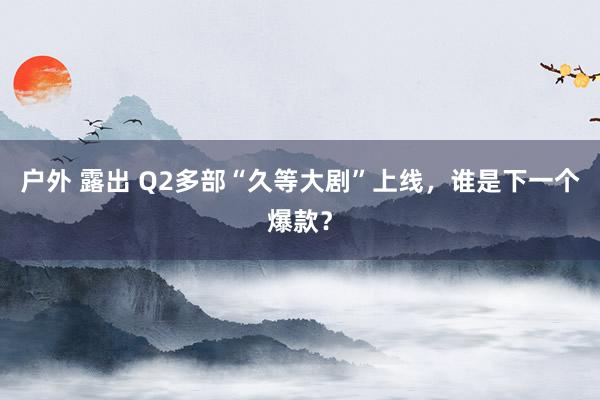 户外 露出 Q2多部“久等大剧”上线，谁是下一个爆款？