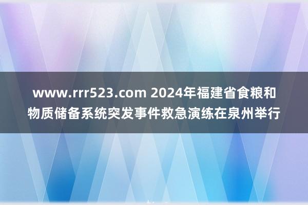 www.rrr523.com 2024年福建省食粮和物质储备系统突发事件救急演练在泉州举行