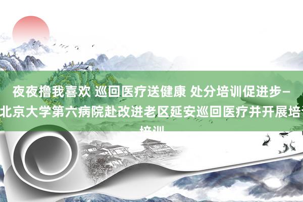 夜夜撸我喜欢 巡回医疗送健康 处分培训促进步——北京大学第六病院赴改进老区延安巡回医疗并开展培训