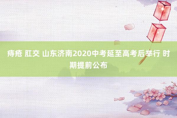 痔疮 肛交 山东济南2020中考延至高考后举行 时期提前公布