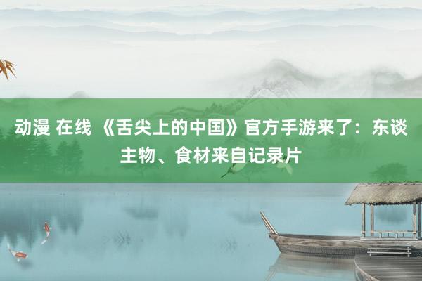 动漫 在线 《舌尖上的中国》官方手游来了：东谈主物、食材来自记录片