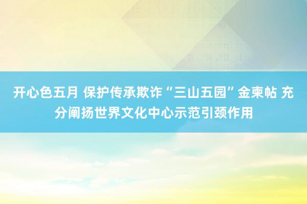 开心色五月 保护传承欺诈“三山五园”金柬帖 充分阐扬世界文化中心示范引颈作用