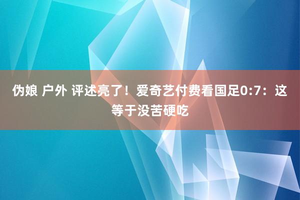 伪娘 户外 评述亮了！爱奇艺付费看国足0:7：这等于没苦硬吃