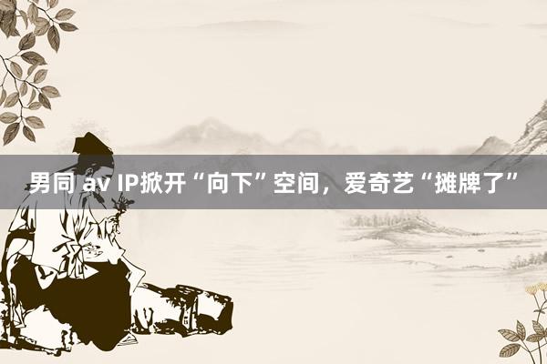 男同 av IP掀开“向下”空间，爱奇艺“摊牌了”