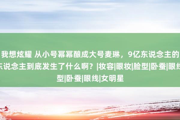 我想炫耀 从小号幂幂酿成大号麦琳，9亿东说念主的梦中情东说念主到底发生了什么啊？|妆容|眼妆|脸型|卧蚕|眼线|女明星