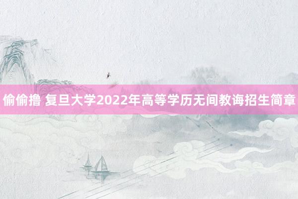 偷偷撸 复旦大学2022年高等学历无间教诲招生简章