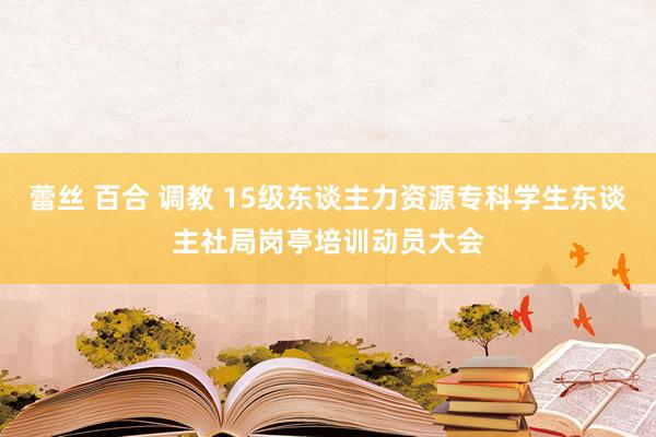 蕾丝 百合 调教 15级东谈主力资源专科学生东谈主社局岗亭培训动员大会